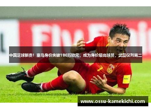 中国足球新贵！塞鸟身价突破180万欧元，成为身价最高球员，武磊仅列第二